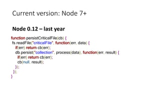 Current version: Node 7+
Node 0.12 – last year
function persistCriticalFile(cb) {
fs.readFile("criticalFile", function(err, data) {
if(err) return cb(err);
db.persist("collection", process(data), function(err, result) {
if(err) return cb(err);
cb(null, result);
});
});
}
 