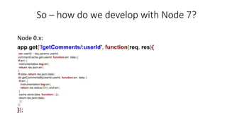 So – how do we develop with Node 7?
Node 0.x:
app.get('/getComments/:userId', function(req, res){
var userId = req.params.userId;
commentCache.get(userId, function(err, data) {
if(err) {
instrumentation.log(err);
return res.json(err);
}
if(data) return res.json(data);
db.getCommentsByUserId(userId, function(err, data) {
if(err) {
instrumentation.log(err);
return res.status(500).end(err);
}
cache.store(data, function() {});
return res.json(data);
});
});
});
 