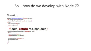 So – how do we develop with Node 7?
Node 0.x:
app.get('/getComments/:userId', function(req, res){
var userId = req.params.userId;
commentCache.get(userId, function(err, data) {
if(err) {
instrumentation.log(err);
return res.json(err);
}
if(data) return res.json(data);
db.getCommentsByUserId(userId, function(err, data) {
if(err) {
instrumentation.log(err);
return res.status(500).end(err);
}
cache.store(data, function() {});
return res.json(data);
});
});
});
 