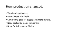 How production changed.
• The rise of containers.
• More people into node.
• Community got a lot bigger, a lot more mature.
• Node backed by major companies.
• Node for IoT, node on Chakra.
 