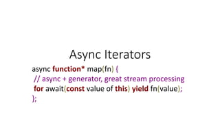 Async Iterators
async function* map(fn) {
// async + generator, great stream processing
for await(const value of this) yield fn(value);
};
 