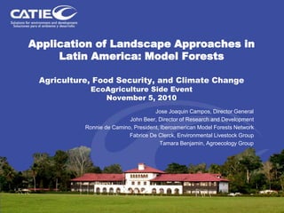 Application of Landscape Approaches in
Latin America: Model Forests
Agriculture, Food Security, and Climate Change
EcoAgriculture Side Event
November 5, 2010
Jose Joaquin Campos, Director General
John Beer, Director of Research and Development
Ronnie de Camino, President, Iberoamerican Model Forests Network
Fabrice De Clerck, Environmental Livestock Group
Tamara Benjamin, Agroecology Group
 