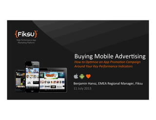 Benjamin	
  Hansz,	
  EMEA	
  Regional	
  Manager,	
  Fiksu	
  
11	
  July	
  2013	
  
Buying	
  Mobile	
  AdverAsing	
  
How	
  to	
  Op(mise	
  an	
  App	
  Promo(on	
  Campaign	
  
Around	
  Your	
  Key	
  Performance	
  Indicators	
  
 