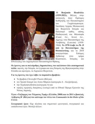 O Benjamin Hendrickx
(1939-2021), Βέλγος στην
καταγωγή, ήταν Ομότιμος
Καθηγητής του Πανεπιστημίου
του Γιοχάνεσμπουργκ.
Σπούδασε Αρχαία, Μεσαιωνική
και Βυζαντινή Ιστορία και
Πολιτισμό καθώς επίσης
Παιδαγωγική και Φιλοσοφία
(Cand., Lic., Scient. Lic.,
Aggreg.) στο Πανεπιστήμιο της
Λουβαίνης (Louvain) (1958-
1964). Το 1970 έλαβε το Ph. D
από το Πανεπιστήμιο της
Θεσσαλονίκης και το 2018
αναγορεύτηκε Επίτιμος
Διδάκτωρ (στο τμήμα
Κλασσικών, Ιστορίας και
Εθνολογίας) του Δημοκρίτειου Πανεπιστημίου Θράκης.
Οι έρευνες και οι πολυάριθμες δημοσιεύσεις του καλύπτουν δύο επιστημονικά
πεδία: αφενός, την Ιστορία, τα έγγραφα και τους θεσμούς της Φραγκοκρατίας στην
Ελλάδα και αφετέρου, τα Αφρικανο-Βυζαντινά.
Για τις έρευνες του έχει λάβει τα παρακάτω βραβεία:
 Το βραβείο Christoffel Plantin (Βέλγιο),
 τον Χρυσό Σταυρό του Αγίου Μάρκου (κατηγορία Α - Αλεξάνδρεια),
 την Χορήγηση Ωνάση (κατηγορία Α) και
 υψηλές τιμητικές διακρίσεις (ratings) από το Εθνικό Ίδρυμα Ερευνών της
Νότιας Αφρικής.
Έγινε «Ταξίαρχος του Τάγματος Τιμής» (Ελλάδα, 2008) και το 2011 ο βασιλιάς
Αλβέρτος Β΄ (Βέλγιο) του απένειμε τον τίτλο του Commander in the Order of the
Crown.
Συγγραφικό έργο: Είχε πλούσιο και σημαντικό ερευνητικό, συγγραφικό και
εκπαιδευτικό έργο. Μεταξύ άλλων:
 