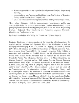  Ήταν ο αρχισυντάκτης του περιοδικού Εκκλησιαστικού Φάρος (αφρικανική
έκδοση),
 συν-συντάκτηςτου Prosopographical Encyclopaedical Lexicon of Byzantine
History and Culture (Βέλγιο: Brepols) και
 μέλος Εκδοτικών Επιτροπών αρκετών άλλων επιστημονικών περιοδικών.
Ήταν μέλος διάφορων διεθνών επιστημονικών οργανώσεων, καθώς και
Αντεπιστέλλον Μέλος της Εταιρείας Μακεδονικών Σπουδών (Θεσσαλονίκη), επίτιμο
μέλος Παρνασσού (Αθήνα) και της Εταιρείας των Φίλων του Νίκου Καζαντζάκη
(Γαλλία - Ελβετία). Ήταν διευθυντής του Ινστιτούτου Αφρικανο-Ελληνικών
Σπουδών στο Γιοχάνεσμπουργκ.
Εργάστηκε στο Βέλγιο, την Ταϊτή, την Ελλάδα και τη Νότια Αφρική.
Benjamin Hendrickx, professor emeritus at the University of Johannesburg. He
studied Ancient, Medieval and Byzantine History and Civilization as well as
Pedagogy and Philosophy (Cand., Lic., Scient. Lic., Aggreg.) at Louvain (Leuven)
(1958-1964). He obtained his PhD from Thessaloniki (1970) and received a Ph.D.
honoris causa from Thrace (2018). His research covers two fields, (i) history,
documents and institutions of Frankish Greece, and (ii) Africano-Byzantina, in
which fields he has widely published. For his research, he has received the
Christoffel Plantin Prize (Belgium), the Gold Cross of St Mark (Alexandria), an
Onassis Grant (A’ category), and very high ratings from the National Research
Foundation of South Africa. He became ‘Commander in the Order of Honour’
(Greece, 2008), and King Albert II (Belgium) knighted him in 2011. He was the
editor-in-chief of Ekklesiastikos Pharos (African edition) and co-editor of
the Prosopographical Encyclopaedical Lexicon of Byzantine History and
Culture (Belgium: Brepols). He is member of Editorial Committees of several other
scientific journals. He is a member of several international scholar societies as well
as Honorary or Corresponding Member of the Society for Macedonian Studies
(Thessaloniki), Parnassos (Athens) and The Friends of Nikos Kazantzakis (France-
Suisse). He is the director of the Institute ofAfro-Hellenic Studies in Johannesburg.
He worked in Belgium, Tahiti, Greece and South Africa.
 