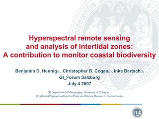 Hyperspectral remote sensing
and analysis of intertidal zones:
A contribution to monitor coastal biodiversity
Benjamin D. Hennig(1), Christopher B. Cogan(2), Inka Bartsch(2)
GI_Forum Salzburg
July 4 2007
(1) Department of Geography, University of Cologne
(2) Alfred-Wegener Institute for Polar and Marine Research, Bremerhaven
 