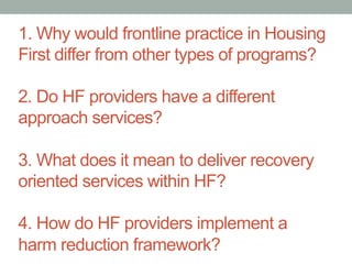 1. Why would frontline practice in Housing 
First differ from other types of programs? 
2. Do HF providers have a different 
approach services? 
3. What does it mean to deliver recovery 
oriented services within HF? 
4. How do HF providers implement a 
harm reduction framework? 
 