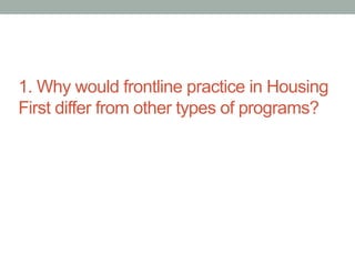 1. Why would frontline practice in Housing 
First differ from other types of programs? 
 