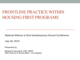 FRONTLINE PRACTICE WITHIN 
HOUSING FIRST PROGRAMS 
National Alliance to End Homelessness Annual Conference 
July 30, 2014 
Presented by: 
Benjamin Henwood, PhD, MSW 
USC School of Social Work, Los Angeles 
 