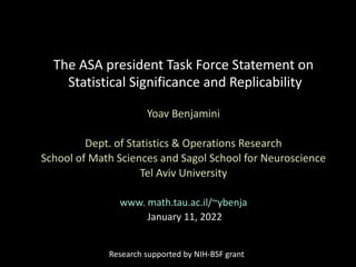The ASA president Task Force Statement on
Statistical Significance and Replicability
Yoav Benjamini
Dept. of Statistics & Operations Research
School of Math Sciences and Sagol School for Neuroscience
Tel Aviv University
www. math.tau.ac.il/~ybenja
January 11, 2022
Research supported by NIH-BSF grant
 