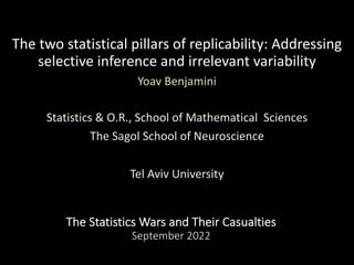 The Statistics Wars and Their Casualties
September 2022
The two statistical pillars of replicability: Addressing
selective inference and irrelevant variability
Yoav Benjamini
Statistics & O.R., School of Mathematical Sciences
The Sagol School of Neuroscience
Tel Aviv University
 