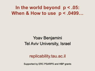 In the world beyond p < .05:
When & How to use p < .0499…
Yoav Benjamini
Tel Aviv University, Israel
replicability.tau.ac.il
Supported by ERC PSARPS and HBP grants
 