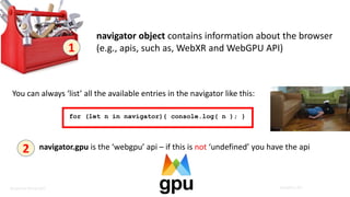 Benjamin Kenwright WebGPU API
Benjamin Kenwright
1
navigator object contains information about the browser
(e.g., apis, such as, WebXR and WebGPU API)
You can always ‘list’ all the available entries in the navigator like this:
for (let n in navigator){ console.log( n ); }
2 navigator.gpu is the ‘webgpu’ api – if this is not ‘undefined’ you have the api
 