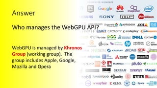 Benjamin Kenwright WebGPU API
Benjamin Kenwright
Answer
Who manages the WebGPU API?
WebGPU is managed by Khronos
Group (working group). The
group includes Apple, Google,
Mozilla and Opera
 