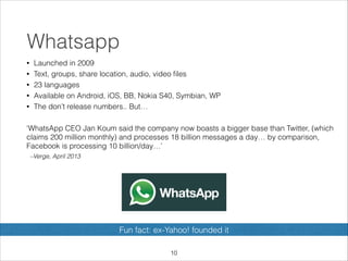 Whatsapp
•
•
•
•
•

Launched in 2009
Text, groups, share location, audio, video ﬁles
23 languages
Available on Android, iOS, BB, Nokia S40, Symbian, WP
The don’t release numbers.. But…

!
‘WhatsApp CEO Jan Koum said the company now boasts a bigger base than Twitter, (which
claims 200 million monthly) and processes 18 billion messages a day… by comparison,
Facebook is processing 10 billion/day…’
–Verge, April 2013

Fun fact: ex-Yahoo! founded it
!10

 