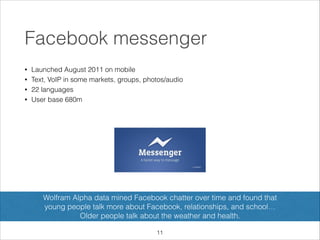 Facebook messenger
•
•
•
•

Launched August 2011 on mobile
Text, VoIP in some markets, groups, photos/audio
22 languages
User base 680m

Wolfram Alpha data mined Facebook chatter over time and found that  
young people talk more about Facebook, relationships, and school…  
Older people talk about the weather and health.
!11

 