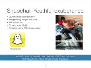 Snapchat–Youthful exuberance
•
•
•
•
•

Launched in September 2011
‘Disappearing’ images and chat
iOS and Android
Primarily ages 13-30
5m active users, 200m images daily

“Ghost Chillah”

A 2013 UK study revealed that over half of all Snapchat users  
had received an ‘inappropriate’ image or gesture.
!17

 