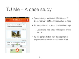 TU Me – A case study
•

Started design and build of TU Me and TU
Go in February 2012… Infrastructure + Apps

•

TU Me published in about one hundred days
•

•

Less than a year later, TU Go goes live in
the UK

TU Me concluded all new development in
August and taken ofﬂine in October 2013

!2

 