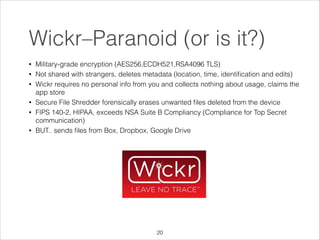 Wickr–Paranoid (or is it?)
•
•
•

•
•

•

Military-grade encryption (AES256,ECDH521,RSA4096 TLS)
Not shared with strangers, deletes metadata (location, time, identiﬁcation and edits)
Wickr requires no personal info from you and collects nothing about usage, claims the
app store
Secure File Shredder forensically erases unwanted ﬁles deleted from the device
FIPS 140-2, HIPAA, exceeds NSA Suite B Compliancy (Compliance for Top Secret
communication)
BUT.. sends ﬁles from Box, Dropbox, Google Drive

!20

 