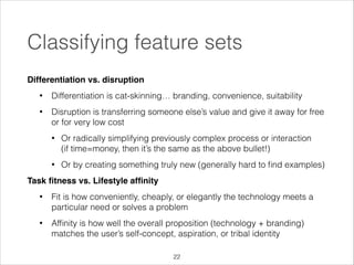 Classifying feature sets
Differentiation vs. disruption!
•

Differentiation is cat-skinning… branding, convenience, suitability

•

Disruption is transferring someone else’s value and give it away for free
or for very low cost
•

Or radically simplifying previously complex process or interaction 
(if time=money, then it’s the same as the above bullet!)

•

Or by creating something truly new (generally hard to ﬁnd examples)

Task ﬁtness vs. Lifestyle afﬁnity!
•

Fit is how conveniently, cheaply, or elegantly the technology meets a
particular need or solves a problem

•

Afﬁnity is how well the overall proposition (technology + branding)
matches the user’s self-concept, aspiration, or tribal identity
!22

 