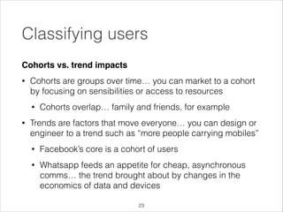 Classifying users
Cohorts vs. trend impacts!
•

Cohorts are groups over time… you can market to a cohort
by focusing on sensibilities or access to resources
•

•

Cohorts overlap… family and friends, for example

Trends are factors that move everyone… you can design or
engineer to a trend such as “more people carrying mobiles”
•

Facebook’s core is a cohort of users

•

Whatsapp feeds an appetite for cheap, asynchronous
comms… the trend brought about by changes in the
economics of data and devices
!23

 