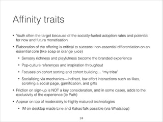 Afﬁnity traits
•

Youth often the target because of the socially-fueled adoption rates and potential
for now and future monetisation

•

Elaboration of the offering is critical to success: non-essential differentiation on an
essential core (like soap or orange juice)
•

Sensory richness and playfulness become the branded experience

•

Pop-culture references and inspiration throughout

•

Focuses on cohort sorting and cohort building… “my tribe”

•

Socialising via mechanics—indirect, low effort interactions such as likes,
scrolling a social page, gamiﬁcation, and gifts

•

Friction on sign-up is NOT a key consideration, and in some cases, adds to the
exclusivity of the experience (ie Path)

•

Appear on top of moderately to highly matured technologies
•

IM on desktop made Line and KakaoTalk possible (via Whatsapp)
!24

 