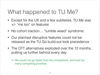 What happened to TU Me?
•

Except for the UX and a few subtleties, TU Me was
+/- “me too” on features

•

No cohort traction… “tumble weed” syndrome

•

Our planned disruptive features could not be
released as the TU Go build-out took precedence

•

The OTT alternatives exploded over the 12 months,
putting us further behind every day
☞ We could not go faster than the competitors, and had too
many competing priorities
!3

 