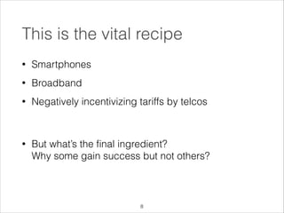 This is the vital recipe
•

Smartphones

•

Broadband

•

Negatively incentivizing tariffs by telcos 
 

•

But what’s the ﬁnal ingredient?  
Why some gain success but not others?

!8

 