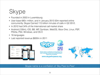 Skype
•
•

•
•

•
•

Founded in 2003 in Luxembourg
User base 680+ million, and in January 2013 50m reported online
concurrently. Skype Carried 115 billion minutes of calls in Q2 2012.
In 2012 had 34% of the International call market share
Android (100m), iOS, BB, WP, Symbian, WebOS, Xbox One, Linux, PSP,
PSVita, PS4, Windows, and OS X
16 languages
Last reported revenue $800m in 2011

Skype name is a conﬂation of ‘Sky Peer-to-Peer’
!9

 
