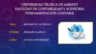 UNIVERSIDAD TÉCNICA DE AMBATO
FACULTAD DE CONTABILIDAD Y AUDITORIA
FUNDAMENTACIÓN CONTABLE
TEMA: RESUMEN DE LA UNIDAD 1
NOMBRE: BENJAMÍN LLAMUCA
CURSO: 2 ”A” DE CONTABILIDAD
 