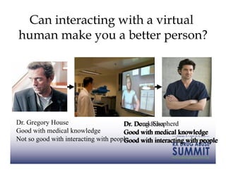 Can interacting with a virtual
human make you a better person?




Dr. Gregory House                         Derek Shepherd
                                      Dr. Doug Ross
Good with medical knowledge           Good with medical knowledge
Not so good with interacting with people
                                      Good with interacting with people
 
