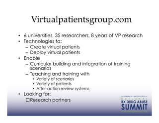 Virtualpatientsgroup.com
•  6 universities, 35 researchers, 8 years of VP research
•  Technologies to:
    –  Create virtual patients
    –  Deploy virtual patients
•  Enable
    –  Curricular building and integration of training
       scenarios
    –  Teaching and training with
      •  Variety of scenarios
      •  Variety of patients
      •  After-action review systems
•  Looking for:
     Research partners
 