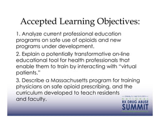 Accepted Learning Objectives:
1. Analyze current professional education
programs on safe use of opioids and new
programs under development.
2. Explain a potentially transformative on-line
educational tool for health professionals that
enable them to train by interacting with “virtual
patients.”
3. Describe a Massachusetts program for training
physicians on safe opioid prescribing, and the
curriculum developed to teach residents
and faculty.
 