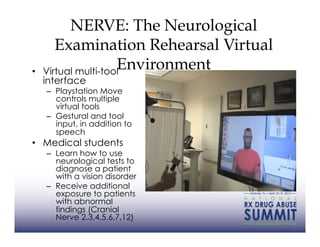 NERVE: The Neurological
        Examination Rehearsal Virtual
• 
                      Environment
     Virtual multi-tool
     interface
     –  Playstation Move
        controls multiple
        virtual tools
     –  Gestural and tool
        input, in addition to
        speech
•  Medical students
     –  Learn how to use
        neurological tests to
        diagnose a patient
        with a vision disorder
     –  Receive additional
        exposure to patients
        with abnormal
        findings (Cranial
        Nerve 2,3,4,5,6,7,12)
 