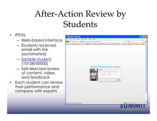 After-Action Review by
                   Students
•  IPSViz
    –  Web-based interface
    –  Students received
       email with link
       (automated)
    –  Sample student
       (10158/00000)
    –  Self-directed review
       of content, video,
       and feedback
•  Each student can review
   their performance and
   compare with experts
 
