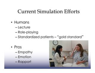 Current Simulation Efforts
•  Humans
  –  Lecture
  –  Role-playing
  –  Standardized patients – gold standard


•  Pros
  –  Empathy
  –  Emotion
  –  Rapport
 