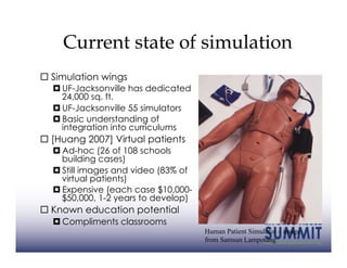 Current state of simulation
  Simulation wings
   UF-Jacksonville has dedicated
    24,000 sq. ft.
   UF-Jacksonville 55 simulators
   Basic understanding of
    integration into curriculums
  [Huang 2007] Virtual patients
   Ad-hoc (26 of 108 schools
    building cases)
   Still images and video (83% of
    virtual patients)
   Expensive (each case $10,000-
    $50,000, 1-2 years to develop)
  Known education potential
   Compliments classrooms
                                     Human Patient Simulator – image
                                     from Samsun Lampotang
 