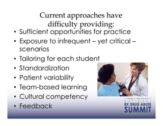 Current approaches have
          difficulty providing:
•  Sufficient opportunities for practice
•  Exposure to infrequent – yet critical –
   scenarios
•  Tailoring for each student
•  Standardization
•  Patient variability
•  Team-based learning
•  Cultural competency
•  Feedback
 