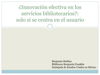 ¿Innovación efectiva en los servicios bibliotecarios?:solo si se centra en el usuario Benjamín Medina Biblitoeca Benjamín Franklin Embajada de Estados Unidos en México 