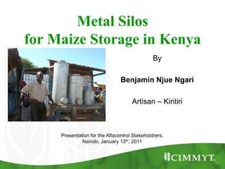 Metal Silos for Maize Storage in Kenya By Benjamin NjueNgari Artisan – Kiritiri Presentation for the AflacontrolStakeholdrers,  Nairobi, January 13th, 2011 