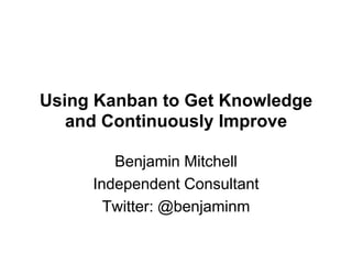 Using Kanban to Get Knowledge and Continuously Improve Benjamin Mitchell Independent Consultant Twitter: @benjaminm 