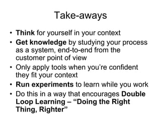 Take-awaysThink for yourself in your contextGet knowledge by studying your process as a system, end-to-end from the  customer point of viewOnly apply tools when you’re confident they fit your contextRun experiments to learn while you workDo this in a way that encourages Double Loop Learning – “Doing the Right Thing, Righter”