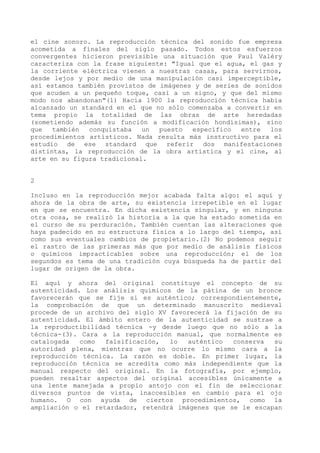 el cine sonoro. La reproducción técnica del sonido fue empresa
acometida a finales del siglo pasado. Todos estos esfuerzos
convergentes hicieron previsible una situación que Paul Valéry
caracteriza con la frase siguiente: "Igual que el agua, el gas y
la corriente eléctrica vienen a nuestras casas, para servirnos,
desde lejos y por medio de una manipulación casi imperceptible,
así estamos también provistos de imágenes y de series de sonidos
que acuden a un pequeño toque, casi a un signo, y que del mismo
modo nos abandonan"(1) Hacia 1900 la reproducción técnica había
alcanzado un standard en el que no sólo comenzaba a convertir en
tema propio la totalidad de las obras de arte heredadas
(sometiendo además su función a modificación hondísimas), sino
que   también  conquistaba   un  puesto  específico   entre  los
procedimientos artísticos. Nada resulta más instructivo para el
estudio de ese standard que referir dos manifestaciones
distintas, la reproducción de la obra artística y el cine, al
arte en su figura tradicional.


2

Incluso en la reproducción mejor acabada falta algo: el aquí y
ahora de la obra de arte, su existencia irrepetible en el lugar
en que se encuentra. En dicha existencia singular, y en ninguna
otra cosa, se realizó la historia a la que ha estado sometida en
el curso de su perduración. También cuentan las alteraciones que
haya padecido en su estructura física a lo largo del tiempo, así
como sus eventuales cambios de propietario.(2) No podemos seguir
el rastro de las primeras más que por medio de análisis físicos
o químicos impracticables sobre una reproducción; el de los
segundos es tema de una tradición cuya búsqueda ha de partir del
lugar de origen de la obra.

El aquí y ahora del original constituye el concepto de su
autenticidad. Los análisis químicos de la pátina de un bronce
favorecerán que se fije si es auténtico; correspondientemente,
la comprobación de que un determinado manuscrito medieval
procede de un archivo del siglo XV favorecerá la fijación de su
autenticidad. El ámbito entero de la autenticidad se sustrae a
la reproductibilidad técnica -y desde luego que no sólo a la
técnica-(3). Cara a la reproducción manual, que normalmente es
catalogada   como  falsificación,  lo   auténtico  conserva  su
autoridad plena, mientras que no ocurre lo mismo cara a la
reproducción técnica. La razón es doble. En primer lugar, la
reproducción técnica se acredita como más independiente que la
manual respecto del original. En la fotografía, por ejemplo,
pueden resaltar aspectos del original accesibles únicamente a
una lente manejada a propio antojo con el fin de seleccionar
diversos puntos de vista, inaccesibles en cambio para el ojo
humano. O con ayuda de ciertos procedimientos, como la
ampliación o el retardador, retendrá imágenes que se le escapan
 