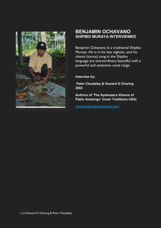 BENJAMIN OCHAVANO
                                           SHIPIBO MURAYA INTERVIEWED

                                           Benjamin Ochavano Is a traditional Shipibo
                                           Muraya .He is in his late eighties, and his
                                           chants (icaros) sung in the Shipibo
                                           language are extraordinary beautiful with a
                                           powerful and extensive vocal range.

                                           Interview by:

                                            Peter Cloudsley & Howard G Charing
                                           2002

                                           Authors of ‘The Ayahuasca Visions of
                                           Pablo Amaringo’ (Inner Traditions USA)

                                           www.ayahuascavisions.com




1 (c) Howard G Charing & Peter Cloudsley
 