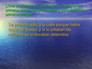 ¿Que se prohibió a la población civil durante los¿Que se prohibió a la población civil durante los
primeros meses del golpe militar y como fueron losprimeros meses del golpe militar y como fueron los
primeros meses?primeros meses?
Se prohibió salir a la calle porque habiaSe prohibió salir a la calle porque habia
toque de queda, y si lo pillaban lostoque de queda, y si lo pillaban los
militares se lo llevaban detenidosmilitares se lo llevaban detenidos
 