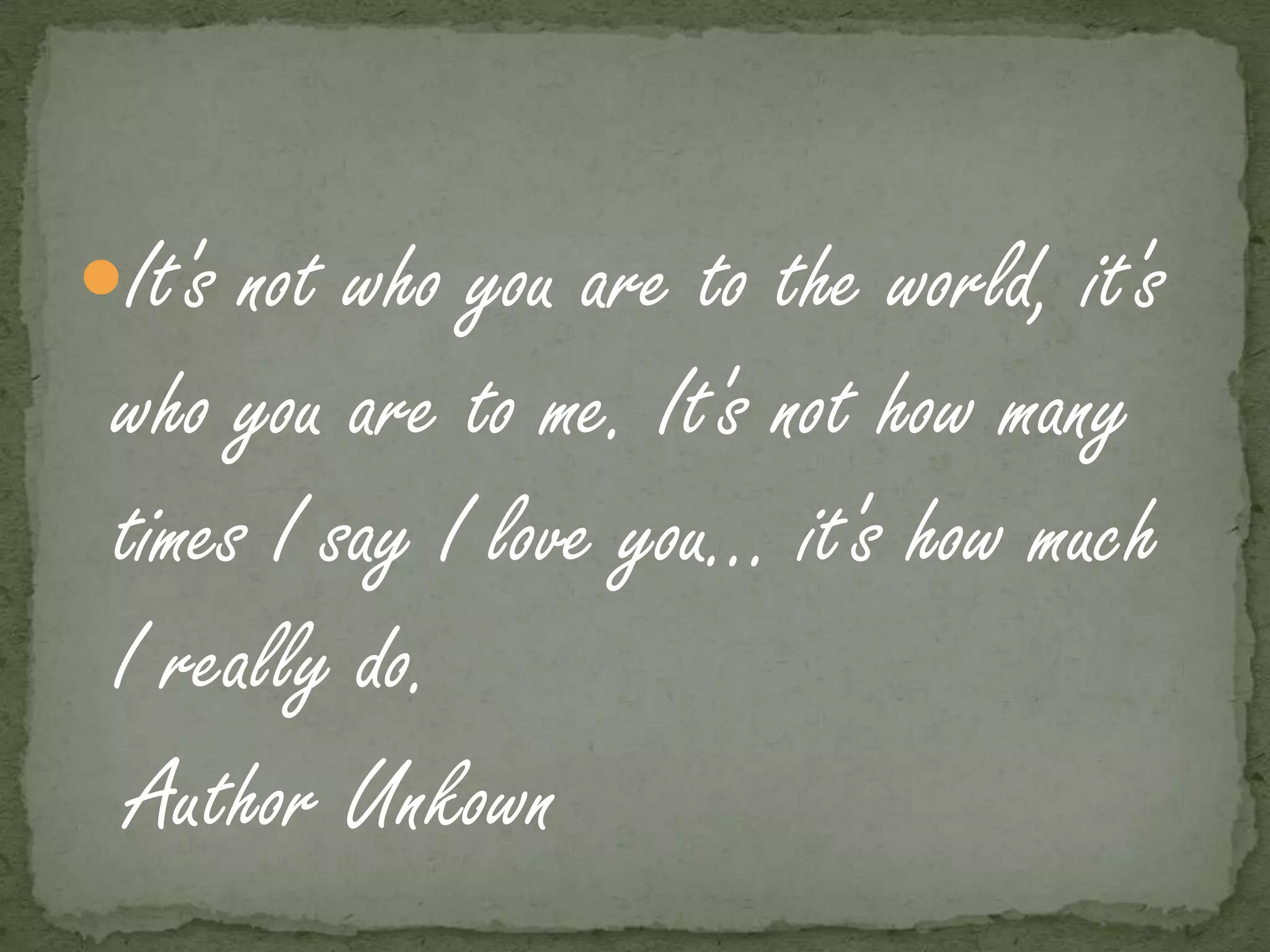 It's not who you are to the world, it's
 who you are to me. It's not how many
 times I say I love you... it's how much
 I really do.
  Author Unkown
 