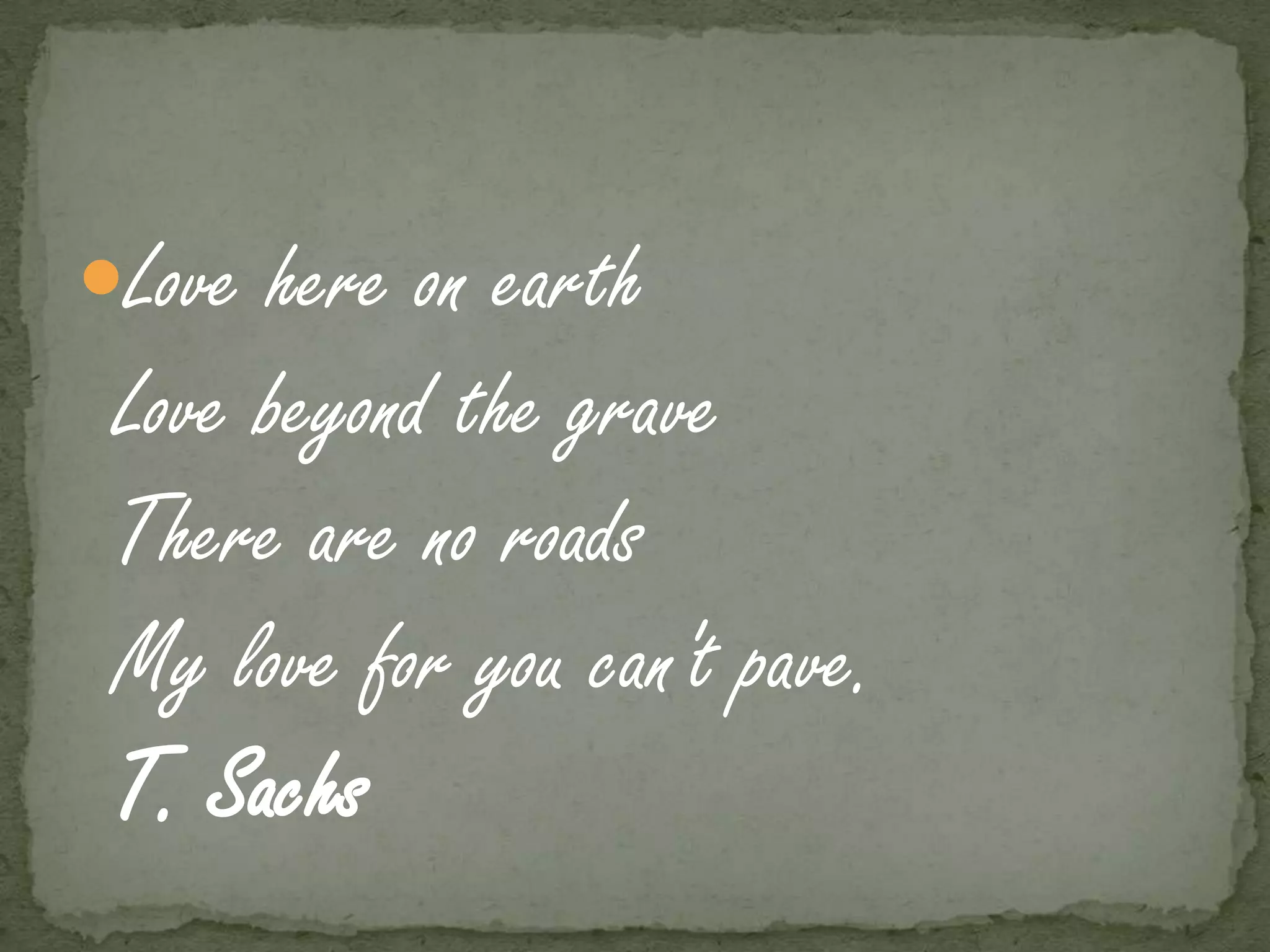 Love here on earth
 Love beyond the grave
 There are no roads
 My love for you can't pave.
 T. Sachs
 