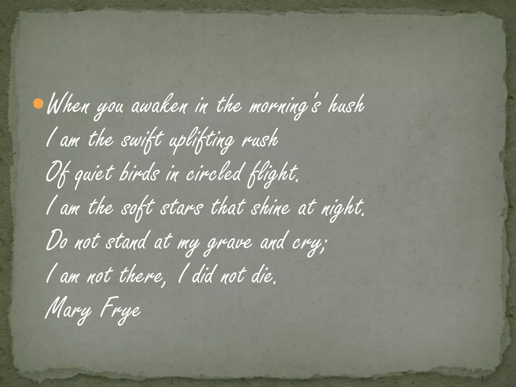 When you awaken in the morning's hush
 I am the swift uplifting rush
 Of quiet birds in circled flight.
 I am the soft stars that shine at night.
 Do not stand at my grave and cry;
 I am not there, I did not die.
 Mary Frye
 