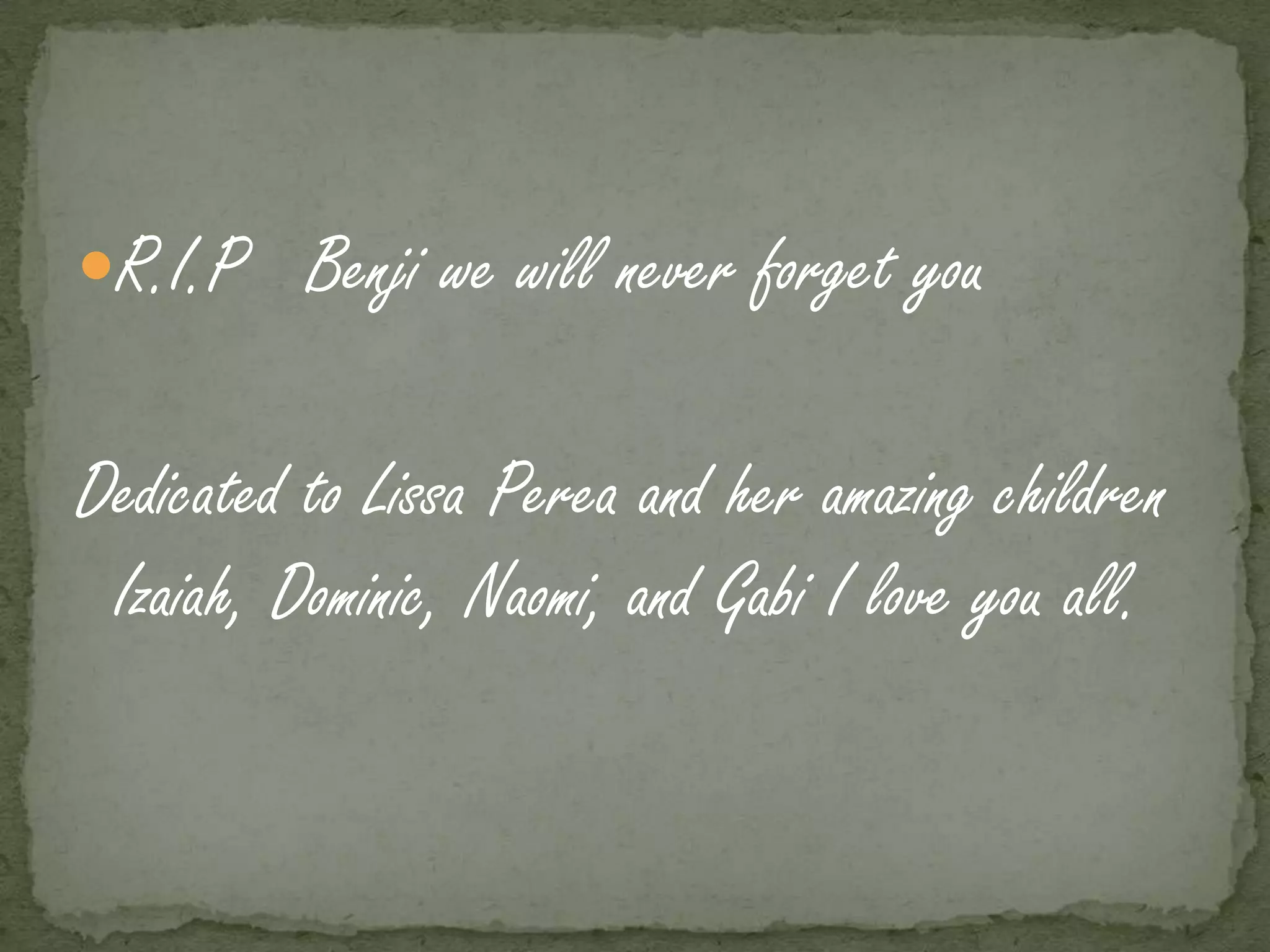 R.I.P Benji we will never forget you


Dedicated to Lissa Perea and her amazing children
 Izaiah, Dominic, Naomi, and Gabi I love you all.
 
