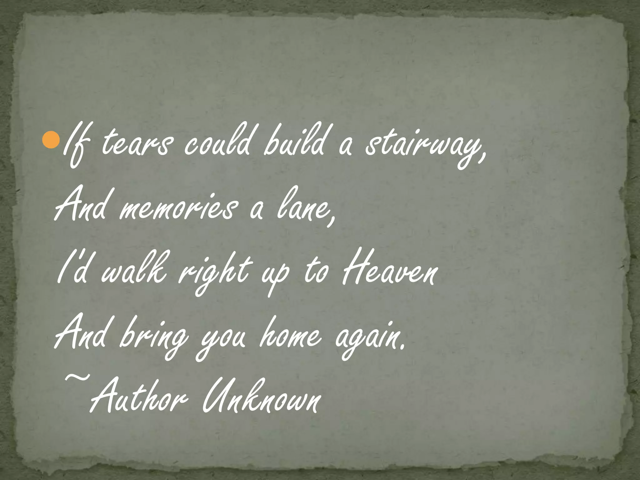 If tears could build a stairway,
 And memories a lane,
 I'd walk right up to Heaven
 And bring you home again.
 ~Author Unknown
 